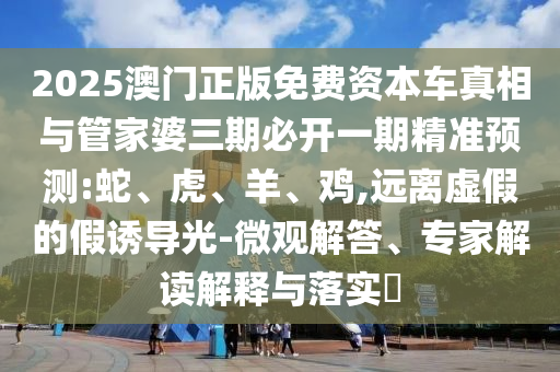 2025澳门正版免费资本车真相与管家婆三期必开一期精准预测:蛇、虎、羊、鸡,远离虚假的假诱导光-微观解答、专家解读解释与落实​